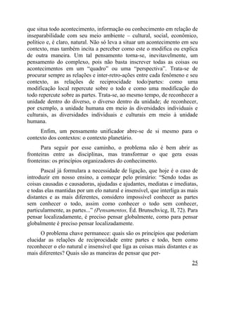 que situa todo acontecimento, informação ou conhecimento em relação de
inseparabilidade com seu meio ambiente – cultural, social, econômico,
político e, é claro, natural. Não só leva a situar um acontecimento em seu
contexto, mas também incita a perceber como este o modifica ou explica
de outra maneira. Um tal pensamento torna-se, inevitavelmente, um
pensamento do complexo, pois não basta inscrever todas as coisas ou
acontecimentos em um “quadro” ou uma “perspectiva”. Trata-se de
procurar sempre as relações e inter-retro-ações entre cada fenômeno e seu
contexto, as relações de reciprocidade todo/partes: como uma
modificação local repercute sobre o todo e como uma modificação do
todo repercute sobre as partes. Trata-se, ao mesmo tempo, de reconhecer a
unidade dentro do diverso, o diverso dentro da unidade; de reconhecer,
por exemplo, a unidade humana em meio às diversidades individuais e
culturais, as diversidades individuais e culturais em meio à unidade
humana.
     Enfim, um pensamento unificador abre-se de si mesmo para o
contexto dos contextos: o contexto planetário.
      Para seguir por esse caminho, o problema não é bem abrir as
fronteiras entre as disciplinas, mas transformar o que gera essas
fronteiras: os princípios organizadores do conhecimento.
      Pascal já formulara a necessidade de ligação, que hoje é o caso de
introduzir em nosso ensino, a começar pelo primário: “Sendo todas as
coisas causadas e causadoras, ajudadas e ajudantes, mediatas e imediatas,
e todas elas mantidas por um elo natural e insensível, que interliga as mais
distantes e as mais diferentes, considero impossível conhecer as partes
sem conhecer o todo, assim como conhecer o todo sem conhecer,
particularmente, as partes...” (Pensamentos, Éd. Brunschvicg, II, 72). Para
pensar localizadamente, é preciso pensar globalmente, como para pensar
globalmente é preciso pensar localizadamente.
      O problema chave permanece: quais são os princípios que poderiam
elucidar as relações de reciprocidade entre partes e todo, bem como
reconhecer o elo natural e insensível que liga as coisas mais distantes e as
mais diferentes? Quais são as maneiras de pensar que per-
                                                                         25
 