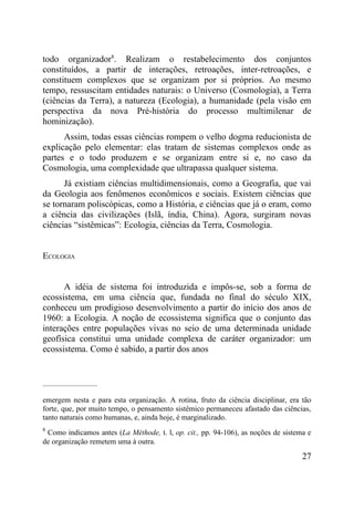 todo organizador8. Realizam o restabelecimento dos conjuntos
constituídos, a partir de interações, retroações, inter-retroações, e
constituem complexos que se organizam por si próprios. Ao mesmo
tempo, ressuscitam entidades naturais: o Universo (Cosmologia), a Terra
(ciências da Terra), a natureza (Ecologia), a humanidade (pela visão em
perspectiva da nova Pré-história do processo multimilenar de
hominização).
      Assim, todas essas ciências rompem o velho dogma reducionista de
explicação pelo elementar: elas tratam de sistemas complexos onde as
partes e o todo produzem e se organizam entre si e, no caso da
Cosmologia, uma complexidade que ultrapassa qualquer sistema.
      Já existiam ciências multidimensionais, como a Geografia, que vai
da Geologia aos fenômenos econômicos e sociais. Existem ciências que
se tornaram poliscópicas, como a História, e ciências que já o eram, como
a ciência das civilizações (Islã, índia, China). Agora, surgiram novas
ciências “sistêmicas”: Ecologia, ciências da Terra, Cosmologia.


ECOLOGIA


      A idéia de sistema foi introduzida e impôs-se, sob a forma de
ecossistema, em uma ciência que, fundada no final do século XIX,
conheceu um prodigioso desenvolvimento a partir do início dos anos de
1960: a Ecologia. A noção de ecossistema significa que o conjunto das
interações entre populações vivas no seio de uma determinada unidade
geofísica constitui uma unidade complexa de caráter organizador: um
ecossistema. Como é sabido, a partir dos anos


_____________________


emergem nesta e para esta organização. A rotina, fruto da ciência disciplinar, era tão
forte, que, por muito tempo, o pensamento sistêmico permaneceu afastado das ciências,
tanto naturais como humanas, e, ainda hoje, é marginalizado.
8
 Como indicamos antes (La Méthode, t. l, op. cit., pp. 94-106), as noções de sistema e
de organização remetem uma à outra.

                                                                                   27
 