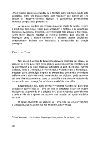 70 a pesquisa ecológica estendeu-se à biosfera como um todo, sendo esta
concebida como um megassistema auto-regulador que admite em seu
âmago os desenvolvimentos técnicos e econômicos propriamente
humanos que passam a perturbá-lo.
      A Ecologia, que tem um ecossistema como objeto de estudo, recorre
a múltiplas disciplinas físicas para apreender o biotopo e às disciplinas
biológicas (Zoologia, Botânica, Microbiologia) para estudar a biocenose.
Além disso, precisa recorrer às ciências humanas para analisar as
interações entre o mundo humano e a biosfera. Assim, disciplinas
extremamente distintas são associadas e orquestradas na ciência
ecológica.


CIÊNCIAS DA TERRA


       Nos anos 60, depois da descoberta da teoria tectônica das placas, as
ciências da Terra percebem nosso planeta como um sistema complexo que
se autoproduz e se auto-organiza; articulam-se com disciplinas outrora
isoladas, como a Geologia, a Meteorologia, a Vulcanologia, a Sismologia.
Sugerem que a diminuição de peso na extremidade continental do sudeste
asiático, sob o efeito da erosão anual devida aos ciclones, pode provocar
um contrabalanceamento no oeste da Anatólia e um empuxo causador de
tremores de terra ou erupções vulcânicas na Grécia e na Itália.
       Encaminhamo-nos, como propõe vivamente Westbroek9, para uma
concepção geobiofísica da Terra, em que os caracteres físicos de origem
biológica (o oxigênio do ar, o calcário etc.) estão integrados como sistema
e onde a vida não é apenas um produto, mas também um agente da física
terrestre.
     O desenvolvimento das ciências da Terra e da Ecologia revitalizam
a Geografia, ciência complexa por princípio, uma vez que

_____________________

9
    Peter Westbroek, Vive la Terre. Physiologie d une planète, Éd. du Seuil, 1998.



28
 