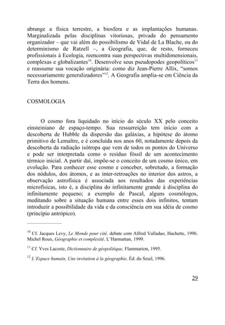 abrange a física terrestre, a biosfera e as implantações humanas.
Marginalizada pelas disciplinas vitoriosas, privada do pensamento
organizador – que vai além do possibilismo de Vidal de La Blache, ou do
determinismo de Ratzell –, a Geografia, que, de resto, forneceu
profissionais à Ecologia, reencontra suas perspectivas multidimensionais,
complexas e globalizantes10. Desenvolve seus pseudopodes geopolíticos11
e reassume sua vocação originária: como diz Jean-Pierre Allix, “somos
necessariamente generalizadores”12. A Geografia amplia-se em Ciência da
Terra dos homens.


COSMOLOGIA


       O cosmo fora liquidado no início do século XX pelo conceito
einsteiniano de espaço-tempo. Sua ressurreição tem início com a
descoberta de Hubble da dispersão das galáxias, a hipótese do átomo
primitivo de Lemaître, e é concluída nos anos 60, notadamente depois da
descoberta da radiação isótropa que vem de todos os pontos do Universo
e pode ser interpretada como o resíduo fóssil de um acontecimento
térmico inicial. A partir daí, impõe-se o conceito de um cosmo único, em
evolução. Para conhecer esse cosmo e conceber, sobretudo, a formação
dos nódulos, dos átomos, e as inter-retroações no interior dos astros, a
observação astrofísica é associada aos resultados das experiências
microfísicas, isto é, a disciplina do infinitamente grande à disciplina do
infinitamente pequeno; a exemplo de Pascal, alguns cosmólogos,
meditando sobre a situação humana entre esses dois infinitos, tentam
introduzir a possibilidade da vida e da consciência em sua idéia de cosmo
(princípio antrópico).
_____________________

10
 Cf. Jacques Levy, Le Monde pour cité, debate com Alfred Valladao, Hachette, 1996.
Michel Roux, Géographie et complexité, L’Harmattan, 1999.
11
     Cf. Yves Lacoste, Dictionnaire de géopolitique, Flammarion, 1995.
12
     L’Espace humain, Une invitation à la géographie, Éd. du Seuil, 1996.



                                                                               29
 