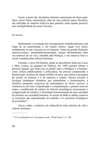 Assim, a partir daí, disciplinas distintas (astronomia de observação,
física, micro física, matemática), além de uma reflexão quase filosófica,
são utilizadas de maneira reflexiva para permitir, tanto quanto possível,
uma inteligibilidade de nosso Universo.


Os atrasos


      Infelizmente, a revolução das recomposições multidisciplinares está
longe de ser generalizada e, em muitos setores, sequer teve início,
notadamente no que concerne ao ser humano, vítima da grande disjunção
natureza/cultura, animalidade/humanidade, sempre desmembrado entre
sua natureza de ser vivo, estudada pela biologia, e sua natureza física e
social, estudada pelas ciências humanas.
      Contudo, a nova Pré-história, desde as descobertas feitas por Louis
e Mary Leakey na garganta do Olduvai, em 1959, permite efetuar a
primeira ligação, que forma um nó górdio entre o biológico e o humano:
como ciência polidisciplinar e poliscópica, ela procura compreender a
hominização, aventura de alguns milhões de anos, que realiza a passagem
do animal ao humano e a da natureza à cultura. Precisa recorrer à
Ecologia (mudanças climáticas que estimularam a hominização), à
Genética (mutações sucessivas do australopteco ao Homo sapiens), à
Anatomia (o elo entre a bipedização e a manualização, a postura ereta do
corpo, a modificação do crânio); às ciências neurológicas (crescimento e
reorganização do cérebro); à Sociologia (transformação de uma sociedade
de primatas em sociedade humana), às teorias de Bolk (o adulto conserva
os caracteres não especializados do embrião e os caracteres fisiológicos
da juventude)13.
      Ata-se, então, o primeiro elo indissolúvel entre ciências da vida e
ciências humanas.
_____________________

13
     Cf. as indicações in Le Paradigme perdu, “Points Essais”, n°. 109.



30
 