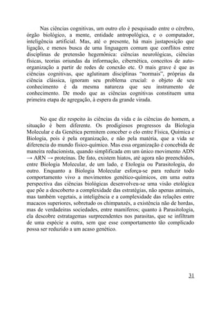 Nas ciências cognitivas, um outro elo é pesquisado entre o cérebro,
órgão biológico, a mente, entidade antropológica, e o computador,
inteligência artificial. Mas, até o presente, há mais justaposição que
ligação, e menos busca de uma linguagem comum que conflitos entre
disciplinas de pretensão hegemônica: ciências neurológicas, ciências
físicas, teorias oriundas da informação, cibernética, conceitos de auto-
organização a partir de redes de conexão etc. O mais grave é que as
ciências cognitivas, que aglutinam disciplinas “normais”, próprias da
ciência clássica, ignoram seu problema crucial: o objeto de seu
conhecimento é da mesma natureza que seu instrumento de
conhecimento. De modo que as ciências cognitivas constituem uma
primeira etapa de agregação, à espera da grande virada.


      No que diz respeito às ciências da vida e às ciências do homem, a
situação é bem diferente. Os prodigiosos progressos da Biologia
Molecular e da Genética permitem conceber o elo entre Física, Química e
Biologia, pois é pela organização, e não pela matéria, que a vida se
diferencia do mundo físico-químico. Mas essa organização é concebida de
maneira reducionista, quando simplificada em um único movimento ADN
→ ARN → proteínas. De fato, existem hiatos, até agora não preenchidos,
entre Biologia Molecular, de um lado, e Etologia ou Parasitologia, do
outro. Enquanto a Biologia Molecular esforça-se para reduzir todo
comportamento vivo a movimentos genético-químicos, em uma outra
perspectiva das ciências biológicas desenvolveu-se uma visão etológica
que põe a descoberto a complexidade das estratégias, não apenas animais,
mas também vegetais, a inteligência e a complexidade das relações entre
macacos superiores, sobretudo os chimpanzés, a existência não de hordas,
mas de verdadeiras sociedades, entre mamíferos; quanto à Parasitologia,
ela descobre estratagemas surpreendentes nos parasitas, que se infiltram
de uma espécie a outra, sem que esse comportamento tão complicado
possa ser reduzido a um acaso genético.




                                                                       31
 