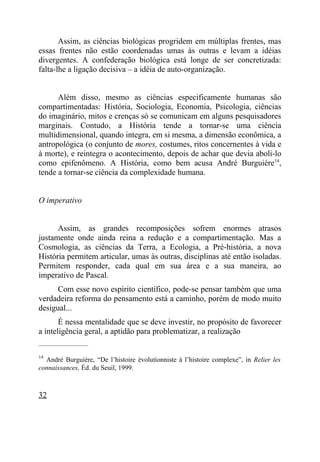 Assim, as ciências biológicas progridem em múltiplas frentes, mas
essas frentes não estão coordenadas umas às outras e levam a idéias
divergentes. A confederação biológica está longe de ser concretizada:
falta-lhe a ligação decisiva – a idéia de auto-organização.


      Além disso, mesmo as ciências especificamente humanas são
compartimentadas: História, Sociologia, Economia, Psicologia, ciências
do imaginário, mitos e crenças só se comunicam em alguns pesquisadores
marginais. Contudo, a História tende a tornar-se uma ciência
multidimensional, quando integra, em si mesma, a dimensão econômica, a
antropológica (o conjunto de mores, costumes, ritos concernentes à vida e
à morte), e reintegra o acontecimento, depois de achar que devia aboli-lo
como epifenômeno. A História, como bem acusa André Burguière14,
tende a tornar-se ciência da complexidade humana.


O imperativo


      Assim, as grandes recomposições sofrem enormes atrasos
justamente onde ainda reina a redução e a compartimentação. Mas a
Cosmologia, as ciências da Terra, a Ecologia, a Pré-história, a nova
História permitem articular, umas às outras, disciplinas até então isoladas.
Permitem responder, cada qual em sua área e a sua maneira, ao
imperativo de Pascal.
      Com esse novo espírito científico, pode-se pensar também que uma
verdadeira reforma do pensamento está a caminho, porém de modo muito
desigual...
       É nessa mentalidade que se deve investir, no propósito de favorecer
a inteligência geral, a aptidão para problematizar, a realização
_____________________

14
  André Burguière, “De l’histoire évolutionniste à l’histoire complexe”, in Relier les
connaissances, Éd. du Seuil, 1999.



32
 