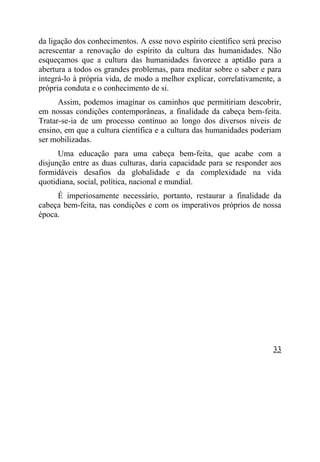 da ligação dos conhecimentos. A esse novo espírito científico será preciso
acrescentar a renovação do espírito da cultura das humanidades. Não
esqueçamos que a cultura das humanidades favorece a aptidão para a
abertura a todos os grandes problemas, para meditar sobre o saber e para
integrá-lo à própria vida, de modo a melhor explicar, correlativamente, a
própria conduta e o conhecimento de si.
      Assim, podemos imaginar os caminhos que permitiriam descobrir,
em nossas condições contemporâneas, a finalidade da cabeça bem-feita.
Tratar-se-ia de um processo contínuo ao longo dos diversos níveis de
ensino, em que a cultura científica e a cultura das humanidades poderiam
ser mobilizadas.
      Uma educação para uma cabeça bem-feita, que acabe com a
disjunção entre as duas culturas, daria capacidade para se responder aos
formidáveis desafios da globalidade e da complexidade na vida
quotidiana, social, política, nacional e mundial.
     É imperiosamente necessário, portanto, restaurar a finalidade da
cabeça bem-feita, nas condições e com os imperativos próprios de nossa
época.




                                                                       33
 