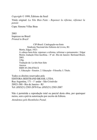 Copyright © 1999, Éditions du Seuil
Título original: La Tête Bien Faite - Repenser la réforme, réformer la
pensée
Capa: Simone Villas Boas

2003
Impresso no Brasil
Printed in Brazil

                      CIP-Brasil. Catalogação-na-fonte
                Sindicato Nacional dos Editores de Livros, RJ.
       Morin, Edgar, 1921-
       A cabeça bem-feita: repensar a reforma, reformar o pensamento / Edgar
       Morin; tradução Eloá Jacobina. - 8a ed. -Rio de Janeiro: Bertrand Brasil,
       2003.
       128p.
       Tradução de: La tête bien faite
       Anexos
       ISBN 85-286-0764-X
       1. Educação - Ensaios. 2. Educação - Filosofia. I. Título.

Todos os direitos reservados pela
EDITORA BERTRAND BRASIL LTDA.
Rua Argentina, 171 - 1o andar - São Cristóvão
20921-380 - Rio de Janeiro - RJ
Tel: (0XX21) 2585-2070 Fax: (0XX21) 2585-2087

Não é permitida a reprodução total ou parcial desta obra, por quaisquer
meios, sem a prévia autorização por escrito da Editora.
Atendemos pelo Reembolso Postal.
 