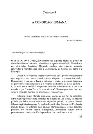 CAPÍTULO 3


                     A CONDIÇÃO HUMANA



             “Nosso verdadeiro estudo é o da condição humana.”
                                                           ROUSSEAU, Emílio




A contribuição da cultura científica


O ESTUDO DA CONDIÇÃO humana não depende apenas do ponto de
vista das ciências humanas. Não depende apenas da reflexão filosófica e
das descrições literárias. Depende também das ciências naturais
renovadas e reunidas, que são: a Cosmologia, as ciências da Terra e a
Ecologia.
       O que essas ciências fazem é apresentar um tipo de conhecimento
que organiza um saber anteriormente disperso e compartimentado.
Ressuscitam o mundo, a Terra, a natureza – noções que nunca deixaram
de provocar o questionamento e a reflexão na história de nossa cultura –
e, de uma nova maneira, despertam questões fundamentais: o que é o
mundo, o que é nossa Terra, de onde viemos? Elas nos permitem inserir e
situar a condição humana no cosmo, na Terra, na vida.
      Estamos em um planeta minúsculo, satélite de um Sol de subúrbio,
astro pigmeu perdido entre milhares de estrelas da Via-láctea, ela mesma
galáxia periférica em um cosmo em expansão, privado de centro. Somos
filhos marginais do cosmo, formados de partículas, átomos, moléculas do
mundo físico. E estamos não apenas marginalizados, como também
perdidos no cosmo, quase estrangeiros, justamente porque nosso
pensamento e nossa consciência permitem que consideremos isto...
                                                                        35
 