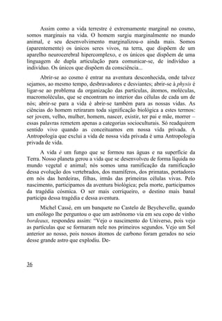 Assim como a vida terrestre é extremamente marginal no cosmo,
somos marginais na vida. O homem surgiu marginalmente no mundo
animal, e seu desenvolvimento marginalizou-o ainda mais. Somos
(aparentemente) os únicos seres vivos, na terra, que dispõem de um
aparelho neurocerebral hipercomplexo, e os únicos que dispõem de uma
linguagem de dupla articulação para comunicar-se, de indivíduo a
indivíduo. Os únicos que dispõem da consciência...
       Abrir-se ao cosmo é entrar na aventura desconhecida, onde talvez
sejamos, ao mesmo tempo, desbravadores e desviantes; abrir-se à physis é
ligar-se ao problema da organização das partículas, átomos, moléculas,
macromoléculas, que se encontram no interior das células de cada um de
nós; abrir-se para a vida é abrir-se também para as nossas vidas. As
ciências do homem retiraram toda significação biológica a estes termos:
ser jovem, velho, mulher, homem, nascer, existir, ter pai e mãe, morrer –
essas palavras remetem apenas a categorias socioculturais. Só readquirem
sentido vivo quando as conceituamos em nossa vida privada. A
Antropologia que exclui a vida de nossa vida privada é uma Antropologia
privada de vida.
      A vida é um fungo que se formou nas águas e na superfície da
Terra. Nosso planeta gerou a vida que se desenvolveu de forma líquida no
mundo vegetal e animal; nós somos uma ramificação da ramificação
dessa evolução dos vertebrados, dos mamíferos, dos primatas, portadores
em nós das herdeiras, filhas, irmãs das primeiras células vivas. Pelo
nascimento, participamos da aventura biológica; pela morte, participamos
da tragédia cósmica. O ser mais corriqueiro, o destino mais banal
participa dessa tragédia e dessa aventura.
      Michel Cassé, em um banquete no Castelo de Beychevelle, quando
um enólogo lhe perguntou o que um astrônomo via em seu copo de vinho
bordeaux, respondeu assim: “Vejo o nascimento do Universo, pois vejo
as partículas que se formaram nele nos primeiros segundos. Vejo um Sol
anterior ao nosso, pois nossos átomos de carbono foram gerados no seio
desse grande astro que explodiu. De-



36
 