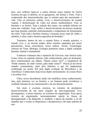 pois, esse carbono ligou-se a outros átomos nessa espécie de lixeira
cósmica em que os detritos, ao se agregarem, vão formar a Terra. Vejo a
composição das macromoléculas que se uniram para dar nascimento à
vida. Vejo as primeiras células vivas, o desenvolvimento do mundo
vegetal, a domesticação da vinha nos países mediterrâneos. Vejo as
bacanais e os festins. Vejo a seleção das castas, um cuidado milenar em
torno dos vinhedos. Vejo, enfim, o desenvolvimento da técnica moderna
que hoje permite controlar eletronicamente a temperatura de fermentação
nas tinas. Vejo toda a história cósmica e humana nesse copo de vinho, e
também, é claro, toda a história específica do bordelês.”
      Trazemos, dentro de nós, o mundo físico, o mundo químico, o
mundo vivo, e, ao mesmo tempo, deles estamos separados por nosso
pensamento, nossa consciência, nossa cultura. Assim, Cosmologia,
ciências da Terra, Biologia, Ecologia permitem situar a dupla condição
humana: natural e metanatural.
      Conhecer o humano não é separá-lo do Universo, mas situá-lo nele.
Como vimos no capítulo anterior, todo conhecimento, para ser pertinente,
deve contextualizar seu objeto. “Quem somos nós?” é inseparável de
“Onde estamos, de onde viemos, para onde vamos?”. Pascal já nos havia
situado, corretamente, entre dois infinitos, o que foi amplamente
confirmado no século XX pela dupla evolução da Microfísica e da
Astrofísica. Conhecemos hoje nosso duplo enraizamento: no cosmo físico
e na esfera viva.
     Claro, novas descobertas ainda vão modificar nosso conhecimento,
mas, pela primeira vez na história, o ser humano pode reconhecer a
condição humana de seu enraizamento e de seu desenraizamento.
      Em meio à aventura cósmica, no extremo do prodigioso
desenvolvimento de um ramo singular da auto-organização viva,
prosseguimos, à nossa maneira, na aventura da organização. Essa época
cósmica da organização, incessantemente sujeita às forças da
desorganização e da dispersão, é, também, a época da reunião, e só ela
impediu que o cosmo se dispersasse e desaparecesse, tão logo acabara de
nas-

                                                                     37
 
