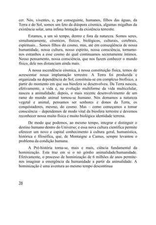 cer. Nós, viventes, e, por conseguinte, humanos, filhos das águas, da
Terra e do Sol, somos um feto da diáspora cósmica, algumas migalhas da
existência solar, uma ínfima brotação da existência terrestre.
       Estamos, a um só tempo, dentro e fora da natureza. Somos seres,
simultaneamente, cósmicos, físicos, biológicos, culturais, cerebrais,
espirituais... Somos filhos do cosmo, mas, até em conseqüência de nossa
humanidade, nossa cultura, nosso espírito, nossa consciência, tornamo-
nos estranhos a esse cosmo do qual continuamos secretamente íntimos.
Nosso pensamento, nossa consciência, que nos fazem conhecer o mundo
físico, dele nos distanciam ainda mais.
       À nossa ascendência cósmica, à nossa constituição física, temos de
acrescentar nossa implantação terrestre. A Terra foi produzida e
organizada na dependência do Sol, constituiu-se em complexo biofísico, a
partir do momento em que sua biosfera se desenvolveu. Da Terra nasceu,
efetivamente, a vida e, na evolução multiforme da vida multicelular,
nasceu a animalidade; depois, o mais recente desenvolvimento de um
ramo do mundo animal tornou-se humano. Nós domamos a natureza
vegetal e animal, pensamos ser senhores e donos da Terra, os
conquistadores, mesmo, do cosmo. Mas – como começamos a tomar
consciência – dependemos de modo vital da biosfera terrestre e devemos
reconhecer nossa muito física e muito biológica identidade terrena.
      De modo que podemos, ao mesmo tempo, integrar e distinguir o
destino humano dentro do Universo; e essa nova cultura científica permite
oferecer um novo e capital conhecimento à cultura geral, humanística,
histórica e filosófica, que, de Montaigne a Camus, sempre levantou o
problema da condição humana.
      A Pré-história torna-se, mais e mais, ciência fundamental da
hominização. Esta traz em si o nó górdio animalidade/humanidade.
Efetivamente, o processo de hominização de 6 milhões de anos permite-
nos imaginar a emergência da humanidade a partir da animalidade. A
hominização é uma aventura ao mesmo tempo descontínua



38
 