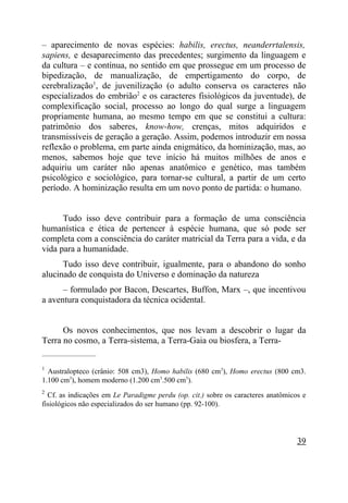 – aparecimento de novas espécies: habilis, erectus, neanderrtalensis,
sapiens, e desaparecimento das precedentes; surgimento da linguagem e
da cultura – e contínua, no sentido em que prossegue em um processo de
bipedização, de manualização, de empertigamento do corpo, de
cerebralização1, de juvenilização (o adulto conserva os caracteres não
especializados do embrião2 e os caracteres fisiológicos da juventude), de
complexificação social, processo ao longo do qual surge a linguagem
propriamente humana, ao mesmo tempo em que se constitui a cultura:
patrimônio dos saberes, know-how, crenças, mitos adquiridos e
transmissíveis de geração a geração. Assim, podemos introduzir em nossa
reflexão o problema, em parte ainda enigmático, da hominização, mas, ao
menos, sabemos hoje que teve início há muitos milhões de anos e
adquiriu um caráter não apenas anatômico e genético, mas também
psicológico e sociológico, para tornar-se cultural, a partir de um certo
período. A hominização resulta em um novo ponto de partida: o humano.


      Tudo isso deve contribuir para a formação de uma consciência
humanística e ética de pertencer à espécie humana, que só pode ser
completa com a consciência do caráter matricial da Terra para a vida, e da
vida para a humanidade.
      Tudo isso deve contribuir, igualmente, para o abandono do sonho
alucinado de conquista do Universo e dominação da natureza
      – formulado por Bacon, Descartes, Buffon, Marx –, que incentivou
a aventura conquistadora da técnica ocidental.


      Os novos conhecimentos, que nos levam a descobrir o lugar da
Terra no cosmo, a Terra-sistema, a Terra-Gaia ou biosfera, a Terra-
_____________________

1
  Australopteco (crânio: 508 cm3), Homo habilis (680 cm3), Homo erectus (800 cm3.
1.100 cm3), homem moderno (1.200 cm3.500 cm3).
2
  Cf. as indicações em Le Paradigme perdu (op. cit.) sobre os caracteres anatômicos e
fisiológicos não especializados do ser humano (pp. 92-100).




                                                                                  39
 