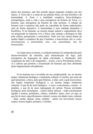 pátria dos humanos, não têm sentido algum enquanto isolados uns dos
outros. A Terra não é a soma de um planeta físico, de uma biosfera e da
humanidade. A Terra é a totalidade complexa físico-biológica-
antropológica, onde a vida é uma emergência da história da Terra, e o
homem, uma emergência da história da vida terrestre. A relação do
homem com a natureza não pode ser concebida de forma reducionista,
nem de forma disjuntiva. A humanidade é uma entidade planetária e
biosférica. O ser humano, ao mesmo tempo natural e supranatural, deve
ser pesquisado na natureza viva e física, mas emerge e distingue-se dela
pela cultura, pensamento e consciência. Tudo isso nos coloca diante do
caráter duplo e complexo do que é humano: a humanidade não se reduz
absolutamente à animalidade, mas, sem animalidade, não há
humanidade.


      Ao longo dessa aventura, a condição humana foi autoproduzida pelo
desenvolvimento do utensílio, pela domesticação do fogo, pela
emergência da linguagem de dupla articulação e, finalmente, pelo
surgimento do mito e do imaginário... Assim, a nova Pré-história tornou-
se a ciência que permite a ressurreição do humano que fora eliminado
pelas fragmentações disciplinares.


      O ser humano nos é revelado em sua complexidade: ser, ao mesmo
tempo, totalmente biológico e totalmente cultural. O cérebro, por meio do
qual pensamos, a boca, pela qual falamos, a mão, com a qual escrevemos,
são órgãos totalmente biológicos e, ao mesmo tempo, totalmente
culturais. O que há de mais biológico – o sexo, o nascimento, a morte – é,
também, o que há de mais impregnado de cultura. Nossas atividades
biológicas mais elementares – comer, beber, defecar – estão estreitamente
ligadas a normas, proibições, valores, símbolos, mitos, ritos, ou seja, ao
que há de mais especificamente cultural; nossas atividades mais culturais
– falar, cantar, dançar, amar, meditar – põem em movimento nossos
corpos, nossos órgãos; portanto, o cérebro.



40
 