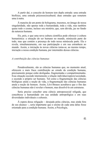 A partir daí, o conceito de homem tem dupla entrada: uma entrada
biofísica, uma entrada psicossociocultural; duas entradas que remetem
uma à outra.
      À maneira de um ponto de holograma, trazemos, no âmago de nossa
singularidade, não apenas toda a humanidade, toda a vida, mas também
quase todo o cosmo, incluso seu mistério, que, sem dúvida, jaz no fundo
da natureza humana.
      Eis, pois, o que uma nova cultura científica pode oferecer à cultura
humanística: a situação do ser humano no mundo, minúscula parte do
todo, mas que contém a presença do todo nessa minúscula parte. Ela o
revela, simultaneamente, em sua participação e em sua estranheza ao
mundo. Assim, a iniciação às novas ciências torna-se, ao mesmo tempo,
iniciação a nossa condição humana, por intermédio dessas ciências.


A contribuição das ciências humanas


      Paradoxalmente, são as ciências humanas que, no momento atual,
oferecem a mais fraca contribuição ao estudo da condição humana,
precisamente porque estão desligadas, fragmentadas e compartimentadas.
Essa situação esconde inteiramente a relação indivíduo/espécie/sociedade,
e esconde o próprio ser humano. Tal como a fragmentação das ciências
biológicas anula a noção de vida, a fragmentação das ciências humanas
anula a noção de homem. Assim, Lévi-Strauss acreditava que o fim das
ciências humanas não é revelar o homem, mas dissolvê-lo em estruturas.
      Seria preciso conceber uma ciência antropossocial religada, que
concebesse a humanidade em sua unidade antropológica e em suas
diversidades individuais e culturais.
      À espera dessa religação – desejada pelas ciências, mas ainda fora
de seu alcance –, seria importante que o ensino de cada uma delas fosse
orientado para a condição humana. Assim, a Psicologia,



                                                                       41
 
