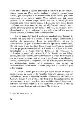 tendo como diretriz o destino individual e subjetivo do ser humano,
deveria mostrar que Homo sapiens também é, indissoluvelmente, Homo
démens, que Homo faber é, ao mesmo tempo, Homo ludens, que Homo
economicus é, ao mesmo tempo, Homo mythologicus, que Homo
prosaicus é, ao mesmo tempo, Homo poeticus. A Sociologia seria
orientada para nosso destino social, a Economia para nosso destino
econômico; um ensino sobre os mitos e as religiões seria orientado para o
destino mítico-religioso do ser humano. De fato, as religiões, mitos,
ideologias devem ser considerados em seu poder e ascendência sobre as
mentes humanas, e não mais como “superestruturas”.
       Quanto à contribuição da História para o conhecimento da condição
humana, ela deve incluir o destino, a um só tempo, determinado e
aleatório da humanidade. Todas as conseqüências sairiam da
conscientização de que a História não obedece a processos deterministas,
não está sujeita a uma inevitável lógica técnico-econômica, ou orientada
para um progresso imprescindível. A História está sujeita a acidentes,
perturbações e, às vezes, terríveis destruições de populações ou
civilizações em massa. Não existem “leis” da História, mas um diálogo
caótico, aleatório e incerto, entre determinações e forças de desordem, e
um movimento, às vezes rotativo, entre o econômico, o sociológico, o
técnico, o mitológico, o imaginário. Não há mais progresso prometido;
em contrapartida, podem advir progressos, mas devem ser
incessantemente reconstruídos. Nenhum progresso é conquistado para
todo o sempre.
      A História, ainda que esvaziada por algum tempo da noção de
acontecimento, de acaso e de “grandes homens”, enriqueceu-se em
profundidade. Assim, a tendência ilustrada, cujo exemplo, na França, é a
École des Annales*, teve a virtude não de se livrar do acontecimento e do
eventual, como pensava, mas de se tornar multidimensional, integrando o
substrato econômico e técnico, a vida quotidiana, as crenças e ritos, os
comportamentos diante da vida e da morte. Mal começa a
_____________________


* Escola dos Anais. (N. da T.)

42
 