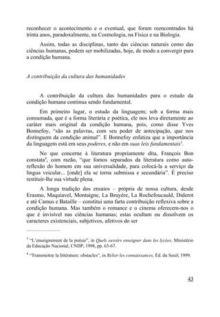 reconhecer o acontecimento e o eventual, que foram reencontrados há
trinta anos, paradoxalmente, na Cosmologia, na Física e na Biologia.
      Assim, todas as disciplinas, tanto das ciências naturais como das
ciências humanas, podem ser mobilizadas, hoje, de modo a convergir para
a condição humana.


A contribuição da cultura das humanidades


     A contribuição da cultura das humanidades para o estudo da
condição humana continua sendo fundamental.
      Em primeiro lugar, o estudo da linguagem; sob a forma mais
consumada, que é a forma literária e poética, ele nos leva diretamente ao
caráter mais original da condição humana, pois, como disse Yves
Bonnefoy, “são as palavras, com seu poder de antecipação, que nos
distinguem da condição animal”. E Bonnefoy enfatiza que a importância
da linguagem está em seus poderes, e não em suas leis fundamentais3.
       No que concerne à literatura propriamente dita, François Bon
constata4, com razão, “que fomos separados da literatura como auto-
reflexão do homem em sua universalidade, para colocá-la a serviço da
língua veicular... [onde] ela se torna submissa e secundária”. É preciso
restituir-lhe sua virtude plena.
      A longa tradição dos ensaios – própria de nossa cultura, desde
Erasmo, Maquiavel, Montaigne, La Bruyère, La Rochefoucauld, Diderot
e até Camus e Bataille – constitui uma farta contribuição reflexiva sobre a
condição humana. Mas também o romance e o cinema oferecem-nos o
que é invisível nas ciências humanas; estas ocultam ou dissolvem os
caracteres existenciais, subjetivos, afetivos do ser
_____________________

3
 “L’enseignement de la poésie”, in Quels savoirs enseigner dans les lycées, Ministério
da Educação Nacional, CNDP, 1998, pp. 63-67.
4
    “Transmettre la littérature: obstacles”, in Relier les connaissances, Éd. du Seuil, 1999.




                                                                                           43
 