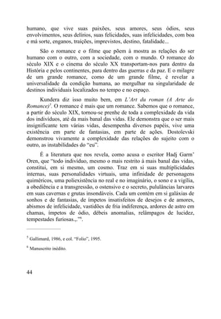 humano, que vive suas paixões, seus amores, seus ódios, seus
envolvimentos, seus delírios, suas felicidades, suas infelicidades, com boa
e má sorte, enganos, traições, imprevistos, destino, fatalidade...
      São o romance e o filme que põem à mostra as relações do ser
humano com o outro, com a sociedade, com o mundo. O romance do
século XIX e o cinema do século XX transportam-nos para dentro da
História e pelos continentes, para dentro das guerras e da paz. E o milagre
de um grande romance, como de um grande filme, é revelar a
universalidade da condição humana, ao mergulhar na singularidade de
destinos individuais localizados no tempo e no espaço.
      Kundera diz isso muito bem, em L’Art du roman (A Arte do
Romance)5. O romance é mais que um romance. Sabemos que o romance,
a partir do século XIX, tornou-se prenhe de toda a complexidade da vida
dos indivíduos, até da mais banal das vidas. Ele demonstra que o ser mais
insignificante tem várias vidas, desempenha diversos papéis, vive uma
existência em parte de fantasias, em parte de ações. Dostoïevski
demonstrou vivamente a complexidade das relações do sujeito com o
outro, as instabilidades do “eu”.
      É a literatura que nos revela, como acusa o escritor Hadj Garm’
Oren, que “todo indivíduo, mesmo o mais restrito à mais banal das vidas,
constitui, em si mesmo, um cosmo. Traz em si suas multiplicidades
internas, suas personalidades virtuais, uma infinidade de personagens
quiméricos, uma poliexistência no real e no imaginário, o sono e a vigília,
a obediência e a transgressão, o ostensivo e o secreto, pululâncias larvares
em suas cavernas e grutas insondáveis. Cada um contém em si galáxias de
sonhos e de fantasias, de ímpetos insatisfeitos de desejos e de amores,
abismos de infelicidade, vastidões de fria indiferença, ardores de astro em
chamas, ímpetos de ódio, débeis anomalias, relâmpagos de lucidez,
tempestades furiosas.,.”6.
_____________________

5
    Gallimard, 1986, e col. “Folio”, 1995.
6
    Manuscrito inédito.




44
 