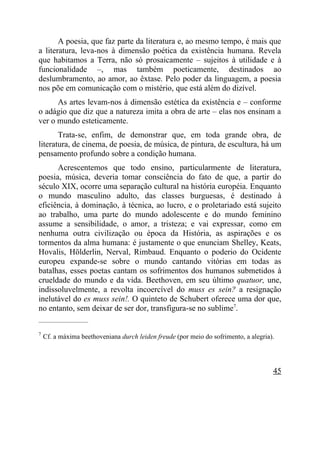 A poesia, que faz parte da literatura e, ao mesmo tempo, é mais que
a literatura, leva-nos à dimensão poética da existência humana. Revela
que habitamos a Terra, não só prosaicamente – sujeitos à utilidade e à
funcionalidade –, mas também poeticamente, destinados ao
deslumbramento, ao amor, ao êxtase. Pelo poder da linguagem, a poesia
nos põe em comunicação com o mistério, que está além do dizível.
      As artes levam-nos à dimensão estética da existência e – conforme
o adágio que diz que a natureza imita a obra de arte – elas nos ensinam a
ver o mundo esteticamente.
       Trata-se, enfim, de demonstrar que, em toda grande obra, de
literatura, de cinema, de poesia, de música, de pintura, de escultura, há um
pensamento profundo sobre a condição humana.
      Acrescentemos que todo ensino, particularmente de literatura,
poesia, música, deveria tomar consciência do fato de que, a partir do
século XIX, ocorre uma separação cultural na história européia. Enquanto
o mundo masculino adulto, das classes burguesas, é destinado à
eficiência, à dominação, à técnica, ao lucro, e o proletariado está sujeito
ao trabalho, uma parte do mundo adolescente e do mundo feminino
assume a sensibilidade, o amor, a tristeza; e vai expressar, como em
nenhuma outra civilização ou época da História, as aspirações e os
tormentos da alma humana: é justamente o que enunciam Shelley, Keats,
Hovalis, Hölderlin, Nerval, Rimbaud. Enquanto o poderio do Ocidente
europeu expande-se sobre o mundo cantando vitórias em todas as
batalhas, esses poetas cantam os sofrimentos dos humanos submetidos à
crueldade do mundo e da vida. Beethoven, em seu último quatuor, une,
indissoluvelmente, a revolta incoercível do muss es sein? a resignação
inelutável do es muss sein!. O quinteto de Schubert oferece uma dor que,
no entanto, sem deixar de ser dor, transfigura-se no sublime7.
_____________________

7
    Cf. a máxima beethoveniana durch leiden freude (por meio do sofrimento, a alegria).




                                                                                      45
 
