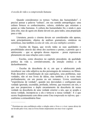 A escola de vida e a compreensão humana


      Quando consideramos os termos “cultura das humanidades”, é
preciso pensar a palavra “cultura”, em seu sentido antropológico: uma
cultura fornece os conhecimentos, valores, símbolos que orientam e
guiam as vidas humanas. A cultura das humanidades foi, e ainda é, para
uma elite, mas de agora em diante deverá ser, para todos, uma preparação
para a vida.
     Literatura, poesia e cinema devem ser considerados não apenas,
nem principalmente, objetos de análises gramaticais, sintáticas ou
semióticas, mas também escolas de vida, em seus múltiplos sentidos:
      – Escolas da língua, que revela todas as suas qualidades e
possibilidades através das obras dos escritores e poetas, e permite que o
adolescente – que se apropria dessas riquezas – possa expressar-se
plenamente em suas relações com o outro.
      – Escolas, como dissemos no capítulo precedente, da qualidade
poética da vida e, correlativamente, da emoção estética e do
deslumbramento.
      – Escolas da descoberta de si, em que o adolescente pode
reconhecer sua vida subjetiva na dos personagens de romances ou filmes.
Pode descobrir a manifestação de suas aspirações, seus problemas, suas
verdades, não só nos livros de idéias, mas também, e às vezes mais
profundamente, em um poema ou um romance. Livros constituem
“experiências de verdade”, quando nos desvendam e configuram uma
verdade ignorada, escondida, profunda, informe, que trazemos em nós, o
que nos proporciona o duplo encantamento da descoberta de nossa
verdade na descoberta de uma verdade exterior a nós, que se acopla a
nossa verdade, incorpora-se a ela e torna-se a nossa verdade 3. E o que
ocorre freqüentemente com obras como Uma temporada no inferno, que –
conforme a extraordinária frase
_____________________

3
  Permitam-me esta confidencia sobre a relação entre o livro e o viver: nunca deixei de
ser levado pelo viver, mas os livros foram onipresentes em meu viver e agiram



48
 