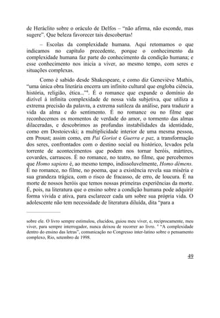 de Heráclito sobre o oráculo de Delfos – “não afirma, não esconde, mas
sugere”. Que beleza favorecer tais descobertas!
      – Escolas da complexidade humana. Aqui retomamos o que
indicamos no capítulo precedente, porque o conhecimento da
complexidade humana faz parte do conhecimento da condição humana; e
esse conhecimento nos inicia a viver, ao mesmo tempo, com seres e
situações complexas.
      Como é sabido desde Shakespeare, e como diz Geneviève Mathis,
“uma única obra literária encerra um infinito cultural que engloba ciência,
história, religião, ética...”4. É o romance que expande o domínio do
dizível à infinita complexidade de nossa vida subjetiva, que utiliza a
extrema precisão da palavra, a extrema sutileza da análise, para traduzir a
vida da alma e do sentimento. É no romance ou no filme que
reconhecemos os momentos de verdade do amor, o tormento das almas
dilaceradas, e descobrimos as profundas instabilidades da identidade,
como em Dostoievski; a multiplicidade interior de uma mesma pessoa,
em Proust; assim como, em Pai Goriot e Guerra e paz, a transformação
dos seres, confrontados com o destino social ou histórico, levados pela
torrente de acontecimentos que podem nos tornar heróis, mártires,
covardes, carrascos. É no romance, no teatro, no filme, que percebemos
que Homo sapiens é, ao mesmo tempo, indissoluvelmente, Homo démens.
É no romance, no filme, no poema, que a existência revela sua miséria e
sua grandeza trágica, com o risco de fracasso, de erro, de loucura. É na
morte de nossos heróis que temos nossas primeiras experiências da morte.
É, pois, na literatura que o ensino sobre a condição humana pode adquirir
forma vivida e ativa, para esclarecer cada um sobre sua própria vida. O
adolescente não tem necessidade de literatura diluída, dita “para a
_____________________


sobre ele. O livro sempre estimulou, elucidou, guiou meu viver, e, reciprocamente, meu
viver, para sempre interrogador, nunca deixou de recorrer ao livro. 4 “A complexidade
dentro do ensino das letras”, comunicação no Congresso inter-latino sobre o pensamento
complexo, Rio, setembro de 1998.



                                                                                   49
 