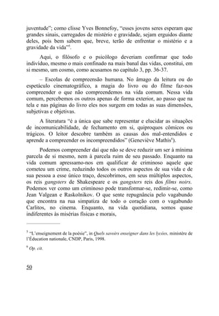 juventude”; como clisse Yves Bonnefoy, “esses jovens seres esperam que
grandes sinais, carregados de mistério e gravidade, sejam erguidos diante
deles, pois bem sabem que, breve, terão de enfrentar o mistério e a
gravidade da vida”5.
      Aqui, o filósofo e o psicólogo deveriam confirmar que todo
indivíduo, mesmo o mais confinado na mais banal das vidas, constitui, em
si mesmo, um cosmo, como acusamos no capítulo 3, pp. 36-37.
      – Escolas de compreensão humana. No âmago da leitura ou do
espetáculo cinematográfico, a magia do livro ou do filme faz-nos
compreender o que não compreendemos na vida comum. Nessa vida
comum, percebemos os outros apenas de forma exterior, ao passo que na
tela e nas páginas do livro eles nos surgem em todas as suas dimensões,
subjetivas e objetivas.
      A literatura “é a única que sabe representar e elucidar as situações
de incomunicabilidade, de fechamento em si, quiproquos cômicos ou
trágicos. O leitor descobre também as causas dos mal-entendidos e
aprende a compreender os incompreendidos” (Geneviève Mathis6).
      Podemos compreender daí que não se deve reduzir um ser à mínima
parcela de si mesmo, nem à parcela ruim de seu passado. Enquanto na
vida comum apressamo-nos em qualificar de criminoso aquele que
cometeu um crime, reduzindo todos os outros aspectos de sua vida e de
sua pessoa a esse único traço, descobrimos, em seus múltiplos aspectos,
os reis gangsters de Shakespeare e os gangsters reis dos films noirs.
Podemos ver como um criminoso pode transformar-se, redimir-se, como
Jean Valgean e Raskolnikov. O que sente repugnância pelo vagabundo
que encontra na rua simpatiza de todo o coração com o vagabundo
Carlitos, no cinema. Enquanto, na vida quotidiana, somos quase
indiferentes às misérias físicas e morais,
_____________________

5
  “L’enseignement de la poésie”, in Quels savoirs enseigner dans les lycées, ministère de
l’Éducation nationale, CNDP, Paris, 1998.
6
    Op. cit.



50
 