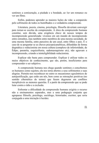 sentimos a comiseração, a piedade e a bondade, ao 1er um romance ou
ver um filme.
      Enfim, podemos aprender as maiores lições da vida: a compaixão
pelo sofrimento de todos os humilhados e a verdadeira compreensão.
      Literatura, poesia, cinema, psicologia, filosofia deveriam convergir
para tornar-se escolas da compreensão. A ética da compreensão humana
constitui, sem dúvida, uma exigência chave de nossos tempos de
incompreensão generalizada: vivemos em um mundo de incompreensão
entre estranhos, mas também entre membros de uma mesma sociedade, de
uma mesma família, entre parceiros de um casal, entre filhos e pais. É o
caso de se perguntar se as chaves psicopsicanalíticas, difundidas de forma
dogmática e reducionista em nossa cultura (complexo de inferioridade, de
Édipo, paranóia, esquizofrenia, sadomasoquismo etc), não agravam a
incompreensão, criando a ininteligibilidade reducionista.
     Explicar não basta para compreender. Explicar é utilizar todos os
meios objetivos de conhecimento, que são, porém, insuficientes para
compreender o ser subjetivo.
       A compreensão humana nos chega quando sentimos e concebemos
os humanos como sujeitos; ela nos torna abertos a seus sofrimentos e suas
alegrias. Permite-nos reconhecer no outro os mecanismos egocêntricos de
autojustificação, que estão em nós, bem como as retroações positivas (no
sentido cibernético do termo) que fazem degenerar em conflitos
inexplicáveis as menores querelas. É a partir da compreensão que se pode
lutar contra o ódio e a exclusão.
     Enfrentar a dificuldade da compreensão humana exigiria o recurso
não a ensinamentos separados, mas a uma pedagogia conjunta que
agrupasse filósofo, psicólogo, sociólogo, historiador, escritor, que seria
conjugada a uma iniciação à lucidez.


                                                                       51
 