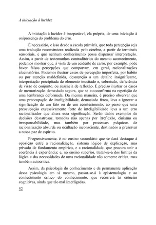 A iniciação à lucidez


      A iniciação à lucidez é inseparável, ela própria, de uma iniciação à
onipresença do problema do erro.
      É necessário, e isso desde a escola primária, que toda percepção seja
uma tradução reconstrutora realizada pelo cérebro, a partir de terminais
sensoriais, e que nenhum conhecimento possa dispensar interpretação.
Assim, a partir de testemunhos contraditórios do mesmo acontecimento,
podemos mostrar que, à vista de um acidente de carro, por exemplo, pode
haver falsas percepções que comportam, em geral, racionalizações
alucinatórias. Podemos ilustrar casos de percepção imperfeita, por hábito
ou por atenção maldefinida, desatenção a um detalhe insignificante,
interpretação precipitada de elemento inusitado e, sobretudo, deficiência
de visão de conjunto, ou ausência de reflexão. É preciso ilustrar os casos
de memorização demasiado segura, que se autoconfirma na repetição de
uma lembrança deformada. Da mesma maneira, é preciso observar que
uma preocupação de inteligibilidade, demasiado fraca, leva a ignorar a
significação de um fato ou de um acontecimento, ao passo que uma
preocupação excessivamente forte de inteligibilidade leva a um erro
racionalizador que altera essa significação. Serão dados exemplos de
decisões desastrosas, tomadas não apenas por irreflexão, cinismo ou
irresponsabilidade, mas também por processos psíquicos de
racionalização absurda ou ocultação inconsciente, destinados a preservar
a nossa paz de espírito.
      Progressivamente, é no ensino secundário que se dará destaque à
oposição entre a racionalização, sistema lógico de explicação, mas
privado de fundamento empírico, e a racionalidade, que procura unir a
coerência à experiência; e, no ensino superior, tratar-se-á dos limites da
lógica e das necessidades de uma racionalidade não somente crítica, mas
também autocrítica.
      Assim, da psicologia do conhecimento e da permanente aplicação
dessa psicologia em si mesmo, passar-se-á à epistemologia e ao
conhecimento crítico do conhecimento, que recorrerá às ciências
cognitivas, ainda que tão mal interligadas.
52
 