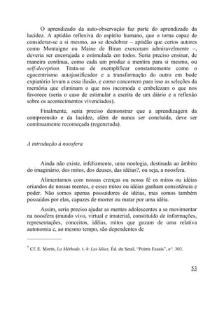 O aprendizado da auto-observação faz parte do aprendizado da
lucidez. A aptidão reflexiva do espírito humano, que o torna capaz de
considerar-se a si mesmo, ao se desdobrar – aptidão que certos autores
como Montaigne ou Maine de Biran exerceram admiravelmente –,
deveria ser encorajada e estimulada em todos. Seria preciso ensinar, de
maneira contínua, como cada um produz a mentira para si mesmo, ou
self-deception. Trata-se de exemplificar constantemente como o
egocentrismo autojustificador e a transformação do outro em bode
expiatório levam a essa ilusão, e como concorrem para isso as seleções da
memória que eliminam o que nos incomoda e embelezam o que nos
favorece (seria o caso de estimular a escrita de um diário e a reflexão
sobre os acontecimentos vivenciados).
      Finalmente, seria preciso demonstrar que a aprendizagem da
compreensão e da lucidez, além de nunca ser concluída, deve ser
continuamente recomeçada (regenerada).


A introdução à noosfera


     Ainda não existe, infelizmente, uma noologia, destinada ao âmbito
do imaginário, dos mitos, dos deuses, das idéias?, ou seja, a noosfera.
      Alimentamos com nossas crenças ou nossa fé os mitos ou idéias
oriundos de nossas mentes, e esses mitos ou idéias ganham consistência e
poder. Não somos apenas possuidores de idéias, mas somos também
possuídos por elas, capazes de morrer ou matar por uma idéia.
      Assim, seria preciso ajudar as mentes adolescentes a se movimentar
na noosfera (mundo vivo, virtual e imaterial, constituído de informações,
representações, conceitos, idéias, mitos que gozam de uma relativa
autonomia e, ao mesmo tempo, são dependentes de
_____________________

7
    Cf. E. Morin, La Méthode, t. 4: Les Idées, Éd. du Seuil, “Points Essais”, n°. 303.



                                                                                         53
 