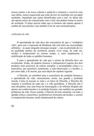 nossas mentes e de nossa cultura) e ajudá-las a instaurar o convívio com
suas idéias, nunca esquecendo que estas devem ser mantidas em seu papel
mediador, impedindo que sejam identificadas com o real. As idéias não
são apenas meios de comunicação com o real; elas podem tornar-se meios
de ocultação. O aluno precisa saber que os homens não matam apenas à
sombra de suas paixões, mas também à luz de suas racionalizações.


A filosofia da vida


       O aprendizado da vida deve dar consciência de que a “verdadeira
vida”, para usar a expressão de Rimbaud, não está tanto nas necessidades
utilitárias – às quais ninguém consegue escapar –, mas na plenitude de si e
na qualidade poética da existência, porque viver exige, de cada um,
lucidez e compreensão ao mesmo tempo, e, mais amplamente, a
mobilização de todas as aptidões humanas.
      É para o aprendizado da vida que o ensino da filosofia deve ser
revitalizado. Então, ele poderia fornecer o indispensável suporte dos dois
produtos mais preciosos da cultura européia: a racionalidade crítica e a
autocrítica, que permitem, justamente, a auto-observação e a lucidez; e,
por outro lado, a fé incerta, que será objeto do capítulo seguinte.
      A filosofia, ao contribuir para a consciência da condição humana e
o aprendizado da vida, reencontraria, assim, sua grande e profunda
missão. Como já acusam as salas e os bares de filosofia, a filosofia diz
respeito à existência de cada um e à vida quotidiana. A filosofia não é
uma disciplina, mas uma força de interrogação e de reflexão dirigida não
apenas aos conhecimentos e à condição humana, mas também aos grandes
problemas da vida. Nesse sentido, o filósofo deveria estimular, em tudo, a
aptidão crítica e autocrítica, insubstituíveis fermentos da lucidez, e exortar
à compreensão humana, tarefa fundamental da cultura.


54
 