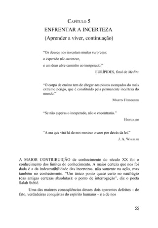 CAPÍTULO 5
               ENFRENTAR A INCERTEZA
               (Aprender a viver, continuação)

              “Os deuses nos inventam muitas surpresas:
              o esperado não acontece,
              e um deus abre caminho ao inesperado.”
                                                 EURÍPIDES, final de Medita


              “O corpo de ensino tem de chegar aos postos avançados do mais
              extremo perigo, que é constituído pela permanente incerteza do
              mundo.”
                                                             MARTIN HEIDEGGER


              “Se não esperas o inesperado, não o encontrarás.”
                                                                     HERÁCLITO


              “A era que virá há de nos mostrar o caos por detrás da lei.”
                                                                  J. A. WHEELER




A MAIOR CONTRIBUIÇÃO de conhecimento do século XX foi o
conhecimento dos limites do conhecimento. A maior certeza que nos foi
dada é a da indestrutibilidade das incertezas, não somente na ação, mas
também no conhecimento. “Um único ponto quase certo no naufrágio
(das antigas certezas absolutas): o ponto de interrogação”, diz o poeta
Salah Stétié.
       Uma das maiores conseqüências desses dois aparentes defeitos – de
fato, verdadeiras conquistas do espírito humano – é a de nos


                                                                             55
 