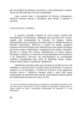 pôr em condição de enfrentar as incertezas e, mais globalmente, o destino
incerto de cada indivíduo e de toda a humanidade.
      Aqui, convém fazer a convergência de diversos ensinamentos,
mobilizar diversas ciências e disciplinas, para ensinar a enfrentar a
incerteza.


A incerteza física e biológica


      A primeira revolução científica de nosso século, iniciada pela
termodinâmica de Boltzmann, deflagrada pela descoberta dos quanta,
seguida pela desintegração do Universo de Laplace, mudou
profundamente nossa concepção do mundo. Minou a validade absoluta do
princípio determinista1. Subverteu a Ordem do mundo, grandioso
resquício da divina Perfeição, para substituí-la por uma relação de diálogo
(ao mesmo tempo complementar e antagônica) entre ordem e desordem.
Revelou os limites dos axiomas identificativos da lógica clássica.
Restringiu o calculável e o mensurável a uma dependência do incalculável
e do imensurável. Provocou um questionamento da racionalidade
científica, exemplificada pelas obras de Bachelard, Piaget, Popper,
Lakatos, Kuhn, Holton, Feyerabend, notadamente.
      Aprendemos que tudo aquilo que é só pode ter nascido do caos e da
turbulência, e precisa resistir a enormes forças de destruição. O cosmo se
organizou ao se desintegrar. A história do Universo é uma gigantesca
aventura criativa e destrutiva, marcada, desde o início, pelo quase
aniquilamento da antimatéria pela matéria, acentuada pela queima seguida
da autodestruição de numerosos astros, da coli-
_____________________

1
  No meio dos fenômenos deterministas, que obedecem a uma dinâmica não linear, há de
fato uma incerteza para predizer, devido à ausência de informação completa sobre os
estados iniciais ou sobre a emaranhada multiplicidade das interações. É o caos
determinista.



56
 