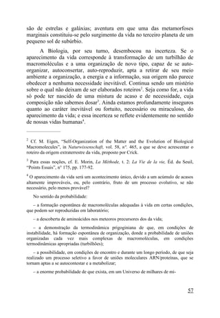 são de estrelas e galáxias; aventura em que uma das metamorfoses
marginais constituiu-se pelo surgimento da vida no terceiro planeta de um
pequeno sol de subúrbio.
      A Biologia, por seu turno, desembocou na incerteza. Se o
aparecimento da vida corresponde à transformação de um turbilhão de
macromoléculas e a uma organização de novo tipo, capaz de se auto-
organizar, autoconsertar, auto-reproduzir, apta a retirar de seu meio
ambiente a organização, a energia e a informação, sua origem não parece
obedecer a nenhuma necessidade inevitável. Continua sendo um mistério
sobre o qual não deixam de ser elaborados roteiros2. Seja como for, a vida
só pode ter nascido de uma mistura de acaso e de necessidade, cuja
composição não sabemos dosar3. Ainda estamos profundamente inseguros
quanto ao caráter inevitável ou fortuito, necessário ou miraculoso, do
aparecimento da vida; e essa incerteza se reflete evidentemente no sentido
de nossas vidas humanas4.
_____________________

2
  Cf. M. Eigen, “Self-Organization of the Matter and the Evolution of Biological
Macromolecules”, in Naturwissenschaft, vol. 58, n°. 465, a que se deve acrescentar o
roteiro da origem extraterrestre da vida, proposto por Crick.
3
  Para essas noções, cf. E. Morin, La Méthode, t. 2: La Vie de la vie, Éd. du Seuil,
“Points Essais”, n° 175, pp. 177-92.
4
  O aparecimento da vida será um acontecimento único, devido a um acúmulo de acasos
altamente improváveis, ou, pelo contrário, fruto de um processo evolutivo, se não
necessário, pelo menos provável?
    No sentido da probabilidade:
   – a formação espontânea de macromoléculas adequadas à vida em certas condições,
que podem ser reproduzidas em laboratório;
    – a descoberta de aminoácidos nos meteoros precursores dos da vida;
    – a demonstração da termodinâmica prigoginiana de que, em condições de
instabilidade, há formação espontânea de organização, donde a probabilidade de uniões
organizadas cada vez mais complexas de macromoléculas, em condições
termodinâmicas apropriadas (turbilhões);
    – a possibilidade, em condições de encontro e durante um longo período, de que seja
realizado um processo seletivo a favor de uniões moleculares ARN/proteínas, que se
tornam aptas a se autocontestar e a metabolizar;
    – a enorme probabilidade de que exista, em um Universo de milhares de mi-



                                                                                    57
 
