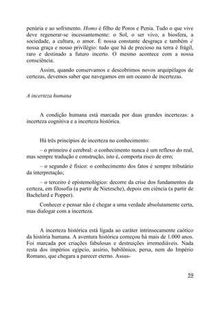 penúria e ao sofrimento. Homo é filho de Poros e Penia. Tudo o que vive
deve regenerar-se incessantemente: o Sol, o ser vivo, a biosfera, a
sociedade, a cultura, o amor. É nossa constante desgraça e também é
nossa graça e nosso privilégio: tudo que há de precioso na terra é frágil,
raro e destinado a futuro incerto. O mesmo acontece com a nossa
consciência.
      Assim, quando conservamos e descobrimos novos arquipélagos de
certezas, devemos saber que navegamos em um oceano de incertezas.


A incerteza humana


      A condição humana está marcada por duas grandes incertezas: a
incerteza cognitiva e a incerteza histórica.


      Há três princípios de incerteza no conhecimento:
     – o primeiro é cerebral: o conhecimento nunca é um reflexo do real,
mas sempre tradução e construção, isto é, comporta risco de erro;
      – o segundo é físico: o conhecimento dos fatos é sempre tributário
da interpretação;
      – o terceiro é epistemológico: decorre da crise dos fundamentos da
certeza, em filosofia (a partir de Nietzsche), depois em ciência (a partir de
Bachelard e Popper).
     Conhecer e pensar não é chegar a uma verdade absolutamente certa,
mas dialogar com a incerteza.


      A incerteza histórica está ligada ao caráter intrinsecamente caótico
da história humana. A aventura histórica começou há mais de 1.000 anos.
Foi marcada por criações fabulosas e destruições irremediáveis. Nada
resta dos impérios egípcio, assírio, babilônico, persa, nem do Império
Romano, que chegara a parecer eterno. Assus-


                                                                          59
 