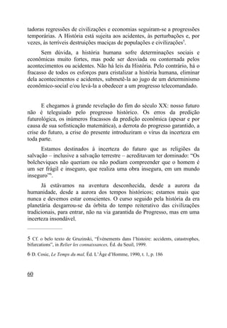 tadoras regressões de civilizações e economias seguiram-se a progressões
temporárias. A História está sujeita aos acidentes, às perturbações e, por
vezes, às terríveis destruições maciças de populações e civilizações5.
      Sem dúvida, a história humana sofre determinações sociais e
econômicas muito fortes, mas pode ser desviada ou contornada pelos
acontecimentos ou acidentes. Não há leis da História. Pelo contrário, há o
fracasso de todos os esforços para cristalizar a história humana, eliminar
dela acontecimentos e acidentes, submetê-la ao jugo de um determinismo
econômico-social e/ou levá-la a obedecer a um progresso telecomandado.


      E chegamos à grande revelação do fim do século XX: nosso futuro
não é teleguiado pelo progresso histórico. Os erros da predição
futurológica, os inúmeros fracassos da predição econômica (apesar e por
causa de sua sofisticação matemática), a derrota do progresso garantido, a
crise do futuro, a crise do presente introduziram o vírus da incerteza em
toda parte.
      Estamos destinados à incerteza do futuro que as religiões da
salvação – inclusive a salvação terrestre – acreditavam ter dominado: “Os
bolcheviques não queriam ou não podiam compreender que o homem é
um ser frágil e inseguro, que realiza uma obra insegura, em um mundo
inseguro”6.
      Já estávamos na aventura desconhecida, desde a aurora da
humanidade, desde a aurora dos tempos históricos; estamos mais que
nunca e devemos estar conscientes. O curso seguido pela história da era
planetária desgarrou-se da órbita do tempo reiterativo das civilizações
tradicionais, para entrar, não na via garantida do Progresso, mas em uma
incerteza insondável.
_____________________


5 Cf. o belo texto de Gruzinski, “Événements dans l’histoire: accidents, catastrophes,
bifurcations”, in Relier les connaissances, Éd. du Seuil, 1999.

6 D. Cosic, Le Temps du mal, Éd. L’Âge d’Homme, 1990, t. 1, p. 186


60
 