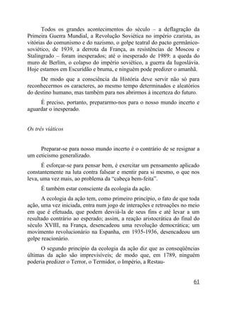 Todos os grandes acontecimentos do século – a deflagração da
Primeira Guerra Mundial, a Revolução Soviética no império czarista, as
vitórias do comunismo e do nazismo, o golpe teatral do pacto germânico-
soviético, de 1939, a derrota da França, as resistências de Moscou e
Stalingrado – foram inesperados; até o inesperado de 1989: a queda do
muro de Berlim, o colapso do império soviético, a guerra da Iugoslávia.
Hoje estamos em Escuridão e bruma, e ninguém pode predizer o amanhã.
     De modo que a consciência da História deve servir não só para
reconhecermos os caracteres, ao mesmo tempo determinados e aleatórios
do destino humano, mas também para nos abrirmos à incerteza do futuro.
     É preciso, portanto, prepararmo-nos para o nosso mundo incerto e
aguardar o inesperado.


Os três viáticos


     Preparar-se para nosso mundo incerto é o contrário de se resignar a
um ceticismo generalizado.
      É esforçar-se para pensar bem, é exercitar um pensamento aplicado
constantemente na luta contra falsear e mentir para si mesmo, o que nos
leva, uma vez mais, ao problema da “cabeça bem-feita”.
      É também estar consciente da ecologia da ação.
      A ecologia da ação tem, como primeiro princípio, o fato de que toda
ação, uma vez iniciada, entra num jogo de interações e retroações no meio
em que é efetuada, que podem desviá-la de seus fins e até levar a um
resultado contrário ao esperado; assim, a reação aristocrática do final do
século XVIII, na França, desencadeou uma revolução democrática; um
movimento revolucionário na Espanha, em 1935-1936, desencadeou um
golpe reacionário.
      O segundo princípio da ecologia da ação diz que as conseqüências
últimas da ação são imprevisíveis; de modo que, em 1789, ninguém
poderia predizer o Terror, o Termidor, o Império, a Restau-


                                                                       61
 