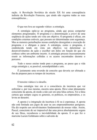 ração. A Revolução Soviética do século XX foi uma conseqüência
indireta da Revolução Francesa, que ainda não esgotou todas as suas
conseqüências...


     O que nos leva ao segundo viático: a estratégia.
      A estratégia opõe-se ao programa, ainda que possa comportar
elementos programados. O programa é a determinação a priori de uma
seqüência de ações tendo em vista um objetivo. O programa é eficaz, em
condições externas estáveis, que possam ser determinadas com segurança.
Mas as menores perturbações nessas condições desregulam a execução do
programa e o obrigam a parar. A estratégia, como o programa, é
estabelecida tendo em vista um objetivo; vai determinar os
desenvolvimentos da ação e escolher um deles em função do que ela
conhece sobre um ambiente incerto. A estratégia procura incessantemente
reunir as informações colhidas e os acasos encontrados durante o
percurso.
      Todo o nosso ensino tende para o programa, ao passo que a vida
exige estratégia e, se possível, serendipididade e arte.
      É justamente uma reversão de conceito que deveria ser efetuada a
fim de preparar para os tempos de incerteza.


     O terceiro viático é o desafio.
      Uma estratégia traz em si a consciência da incerteza que vai
enfrentar e, por isso mesmo, encerra uma aposta. Deve estar plenamente
consciente da aposta, de modo a não cair em uma falsa certeza. Foi a falsa
certeza que sempre cegou os generais, os políticos, os empresários, e os
levou ao desastre.
      A aposta é a integração da incerteza à fé ou à esperança. A aposta
não está limitada aos jogos de azar ou aos empreendimentos perigosos.
Ela diz respeito aos envolvimentos fundamentais de nossas vidas. Assim,
Pascal, consciente de ser impossível dar uma prova absolutamente segura
de seu Deus, reconheceu a inevitabilidade da aposta. É o que fez o
marxista Lucien Goldmann sobre o advento de


62
 
