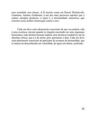 uma sociedade sem classes. A fé incerta, como em Pascal, Dostoïevski,
Unamuno, Adorno, Goldmann, é um dos mais preciosos suportes que a
cultura européia produziu; o outro é a racionalidade autocrítica, que
constitui nossa melhor imunização contra o erro.


      Cada um deve estar plenamente consciente de que sua própria vida
é uma aventura, mesmo quando se imagina encerrado em uma segurança
burocrática; todo destino humano implica uma incerteza irredutível, até na
absoluta certeza, que é a da morte, pois ignoramos a data. Cada um deve
estar plenamente consciente de participar da aventura da humanidade, que
se lançou no desconhecido em velocidade, de agora em diante, acelerada.




                                                                       63
 