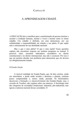 CAPÍTULO 6


               A APRENDIZAGEM CIDADÃ




A EDUCAÇÃO deve contribuir para a autoformação da pessoa (ensinar a
assumir a condição humana, ensinar a viver) e ensinar como se tornar
cidadão. Um cidadão é definido, em uma democracia, por sua
solidariedade e responsabilidade em relação a sua pátria. O que supõe
nele o enraizamento de sua identidade nacional.
      Mas o que é uma pátria? O que é uma nação? Essas questões
capitais não encontram resposta em nenhum programa ou manual. É
possível, claro, encontrar indicadores secundários no direito
constitucional e no direito internacional, mas não o essencial. Por isso é
que me permito abordar este problema para demonstrar que ele deveria
ser obrigatoriamente tratado.


O Estado-Nação


      A incrível realidade do Estado-Nação, que, há dois séculos, ainda
era minoritária, e desde então invadiu e dominou o planeta, continua
pouco compreendida e, menos ainda, pensada. Os historiadores
descrevem a formação e o desenvolvimento dos Estados-Nação, mas, à
exceção de Toynbee, não cogitam sobre sua natureza. A Sociologia trata
das categorias de sociedades (tradicional, industrial, pós-industrial), mas
ignora a natureza nacional dessas sociedades. O


                                                                        65
 