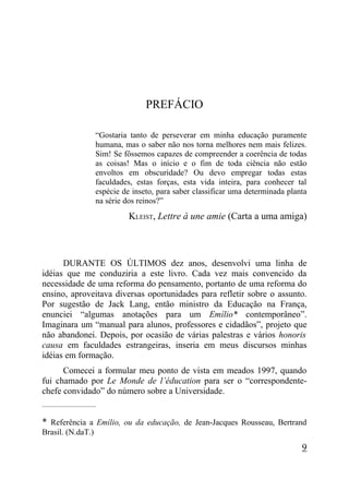 PREFÁCIO

                    “Gostaria tanto de perseverar em minha educação puramente
                    humana, mas o saber não nos torna melhores nem mais felizes.
                    Sim! Se fôssemos capazes de compreender a coerência de todas
                    as coisas! Mas o início e o fim de toda ciência não estão
                    envoltos em obscuridade? Ou devo empregar todas estas
                    faculdades, estas forças, esta vida inteira, para conhecer tal
                    espécie de inseto, para saber classificar uma determinada planta
                    na série dos reinos?”
                              KLEIST, Lettre à une amie (Carta a uma amiga)



      DURANTE OS ÚLTIMOS dez anos, desenvolvi uma linha de
idéias que me conduziria a este livro. Cada vez mais convencido da
necessidade de uma reforma do pensamento, portanto de uma reforma do
ensino, aproveitava diversas oportunidades para refletir sobre o assunto.
Por sugestão de Jack Lang, então ministro da Educação na França,
enunciei “algumas anotações para um Emílio* contemporâneo”.
Imaginara um “manual para alunos, professores e cidadãos”, projeto que
não abandonei. Depois, por ocasião de várias palestras e vários honoris
causa em faculdades estrangeiras, inseria em meus discursos minhas
idéias em formação.
      Comecei a formular meu ponto de vista em meados 1997, quando
fui chamado por Le Monde de l’éducation para ser o “correspondente-
chefe convidado” do número sobre a Universidade.
_____________________


* Referência a Emílio, ou da educação, de Jean-Jacques Rousseau, Bertrand
Brasil. (N.daT.)
                                                                                  9
 