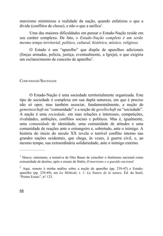 marxismo minimizou a realidade da nação, quando enfatizou o que a
divide (conflitos de classe), e não o que a unifica1.
     Uma das maiores dificuldades em pensar o Estado-Nação reside em
seu caráter complexo. De fato, o Estado-Nação completo é um serão
mesmo tempo territorial, político, cultural, histórico, místico, religioso.
      O Estado é um “aparelho” que dispõe de aparelhos adicionais
(forças armadas, polícia, justiça, eventualmente, a Igreja), o que exigiria
um esclarecimento de conceito de aparelho2.




COMUNIDADE/SOCIEDADE


       O Estado-Nação é uma sociedade territorialmente organizada. Este
tipo de sociedade é complexa em sua dupla natureza, em que é preciso
não só opor, mas também associar, fundamentalmente, a noção de
gemeineschaft ou “comunidade” e a noção de gesellschaft ou “sociedade”.
A nação é uma sociedade, em suas relações e interesses, competições,
rivalidades, ambições, conflitos sociais e políticos. Mas é, igualmente,
uma comunidade de identidade, uma comunidade de atitudes e uma
comunidade de reações ante o estrangeiro e, sobretudo, ante o inimigo. A
história do início do século XX revela o terrível conflito interno nas
grandes nações ocidentais, que chega, às vezes, à guerra civil, e, ao
mesmo tempo, sua extraordinária solidariedade, ante o inimigo externo.
_____________________

1
  Houve, entretanto, a tentativa de Otto Bauer de conceber o fenômeno nacional como
comunidade de destino, após o ensaio de Stalin, O marxismo e a questão nacional.
2
  Aqui, remeto à minha análise sobre a noção de aparelho (pp. 239-47) e Estado-
aparelho (pp. 239-49), em La Méthode, t. 1: La Nature de la nature. Éd. du Seuil,
“Points Essais”, n? 123.



66
 
