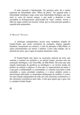 O mito nacional é bipolarizado. No primeiro pólo, há o caráter
espiritual da fraternidade entre “filhos da pátria”. No segundo pólo, a
fraternidade mitológica surge como uma fraternidade biológica, que une,
entre si, seres do mesmo sangue; o que tende a despertar o mito
secundário (e biologicamente equivocado) da “raça” comum. Assim, a
idéia de nação contém um racismo virtual, que se torna presente quando o
segundo pólo prepondera.




A “RELIGIÃO” NACIONAL


      A mitologia matripatriótica suscita uma verdadeira religião do
Estado-Nação, que inclui cerimônias de exaltação, objetos sagrados
(bandeira, monumento aos mortos), o culto de adoração à Mãe-Pátria, os
cultos personalizados aos heróis e mártires. Como toda religião, ela se
alimenta do amor, que é capaz de inspirar fanatismo e ódio.


       O Estado-Nação tem raízes na concreção material da terra, que
sustenta e constitui seu território e, ao mesmo tempo, encontra nele sua
concreção mitológica, a da Terra-Mãe, da Mãe-Pátria. Há como que uma
rotação ininterrupta do geofísico ao mitológico e, ao mesmo tempo, do
político ao cultural e religioso. O mito não é a superestrutura da nação: é
o que gera a solidariedade e a comunidade; é o cimento necessário a toda
sociedade e, numa sociedade complexa, é o único antídoto contra a
pulverização individual e a destruidora deflagração de conflitos. E assim,
em uma rotação autogeradora do todo, por seus elementos constitutivos, e
dos elementos constitutivos pelo todo, o mito gera aquilo que o gera, isto
é, o próprio Estado-Nação.


68
 