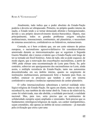 RUMO A “ULTRAPASSAGEM”


      Atualmente, tudo indica que o poder absoluto do Estado-Nação
poderia e deveria ser ultrapassado. Primeiro, no próprio quadro interno da
nação, o Estado tende a se tornar demasiado abstrato e homogeneizador,
devido a seu próprio desenvolvimento técnico-burocrático. Depois, mas
principalmente, todos os grandes problemas exigem soluções
multinacionais, transnacionais, continentais, até planetárias, e necessitam
de sistemas associativos, confederativos ou federativos, metanacionais.
       Contudo, se é bem evidente que, em um certo número de países
europeus, o nacionalismo agressivo/defensivo foi consideravelmente
amenizado durante as intercomunicações que se seguiram à Segunda
Guerra Mundial, não é menos evidente que o Estado-Nação está longe de
ter-se tornado um fóssil histórico. Antes de tudo, não se pode esquecer, de
modo algum, que a renovação das exacerbações nacionalistas, a partir de
1989, pode efetuar uma recontaminação de Leste para Oeste. Se, pelo
contrário, sobrevier um apaziguamento dos nacionalismos no Leste, ainda
assim, a múltipla resistência do Estado-Nação, tanto nas autonomias
descentralizadas em seu âmbito interno, quanto no surgimento de
instituições multinacionais, permanecerá forte o bastante para frear, ou
melhor, estancar os processos que tendem a criar um sistema
confederativo europeu e instâncias supranacionais de caráter planetário.
      O velho internacionalismo subestimara a terrível realidade mito-
lógico-religiosa do Estado-Nação. De agora em diante, trata-se não só de
reconhecê-la, mas também de não tentar aboli-la. Trata-se de relativizá-la,
como foi relativizada, mas não abolida, a realidade provincial, a realidade
nacional. Mas, para isso, seria preciso que os sentimentos de
solidariedade européia sejam ampliados e enraizados. Será preciso que os
fundamentos mitológicos/religiosos da nação, seu caráter matripatriótico,
sejam estendidos, não apenas ao âmbito de nosso continente – já marcado
pela civilização que criou e por uma


                                                                        69
 