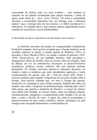comunidade de destino cada vez mais evidente –, mas também ao
conjunto de um planeta reconhecido pela espécie humana, a partir de
agora, como único lar – foyer, home, Heimat. Tal como a comunidade
nacional, a comunidade planetária tem seu inimigo, mas a diferença
radical é que o inimigo está em nós mesmos e é difícil reconhecê-lo e
enfrentá-lo. O resultado disso é que estamos apenas engatinhando nessas
tomadas de consciência e novas solidariedades.


A identidade européia (experiência de identidade entre nações)


       As histórias nacionais não podem ser compreendidas isoladamente
da história européia. Seria preciso assinalar que a Europa moderna sai da
crisálida medieval ao perder o mundo (queda de Bizâncio, 1453), ao
descobrir o Novo Mundo (1492) e ao mudar o mundo (Copérnico, 1473-
1543). Desenvolve-se em um turbilhão histórico onde desordens e
antagonismos (lutas de Estados, lutas de classes, lutas de religiões, lutas
de idéias), em vez de contrariá-los, favorecem os desenvolvimentos
econômicos, políticos, sociais, culturais, não sem algumas enormes
destruições. Os Estados nacionais tornam-se soberanos absolutos em
relação a todas as instâncias que eram consideradas superiores, e estão
constantemente em guerra; mas, até o final do século XIX, fazem e
refazem coalizões para impedir a hegemonia de um único Estado sobre a
Europa. Seria preciso assinalar que, em meio à Europa das guerras,
desenvolve-se e propaga-se uma cultura européia, fundada não sobre um
modelo, mas sobre o despertar da problematização; efetuada pela volta à
fonte grega, que permite o despertar da filosofa e o avanço da ciência:
esta cultura está fundada, ao mesmo tempo, sobre um diálogo (relação,
simultaneamente, antagônica e complementar) entre religião e fé, de um
lado, e razão e dúvida, do outro. A partir daí, pode-se acompanhar o
desenvolvimento de uma cultura científica, técnica, ideológica, na qual
emergiu uma concepção humanística e emancipadora do


70
 