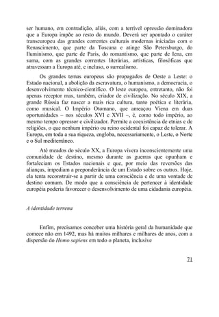 ser humano, em contradição, aliás, com a terrível opressão dominadora
que a Europa impõe ao resto do mundo. Deverá ser apontado o caráter
transeuropeu das grandes correntes culturais modernas iniciadas com o
Renascimento, que parte da Toscana e atinge São Petersburgo, do
Iluminismo, que parte de Paris, do romantismo, que parte de Iena, cm
suma, com as grandes correntes literárias, artísticas, filosóficas que
atravessam a Europa até, e incluso, o surrealismo.
       Os grandes temas europeus são propagados de Oeste a Leste: o
Estado nacional, a abolição da escravatura, o humanismo, a democracia, o
desenvolvimento técnico-científico. O leste europeu, entretanto, não foi
apenas receptor mas, também, criador de civilização. No século XIX, a
grande Rússia faz nascer a mais rica cultura, tanto poética e literária,
como musical. O Império Otomano, que ameaçou Viena em duas
oportunidades – nos séculos XVI e XVII –, é, como todo império, ao
mesmo tempo opressor e civilizador. Permite a coexistência de etnias e de
religiões, o que nenhum império ou reino ocidental foi capaz de tolerar. A
Europa, em toda a sua riqueza, engloba, necessariamente, o Leste, o Norte
e o Sul mediterrâneo.
      Até meados do século XX, a Europa vivera inconscientemente uma
comunidade de destino, mesmo durante as guerras que opunham e
fortaleciam os Estados nacionais e que, por meio das reversões das
alianças, impediam a preponderância de um Estado sobre os outros. Hoje,
ela tenta reconstruir-se a partir de uma consciência e de uma vontade de
destino comum. De modo que a consciência de pertencer à identidade
européia poderia favorecer o desenvolvimento de uma cidadania européia.


A identidade terrena


      Enfim, precisamos conceber uma história geral da humanidade que
comece não em 1492, mas há muitos milhares e milhares de anos, com a
dispersão do Homo sapiens em todo o planeta, inclusive


                                                                       71
 