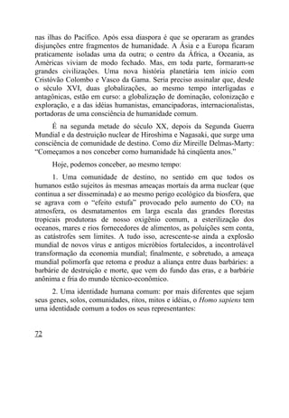 nas ilhas do Pacífico. Após essa diaspora é que se operaram as grandes
disjunções entre fragmentos de humanidade. A Ásia e a Europa ficaram
praticamente isoladas uma da outra; o centro da África, a Oceania, as
Américas viviam de modo fechado. Mas, em toda parte, formaram-se
grandes civilizações. Uma nova história planetária tem início com
Cristóvão Colombo e Vasco da Gama. Seria preciso assinalar que, desde
o século XVI, duas globalizações, ao mesmo tempo interligadas e
antagônicas, estão em curso: a globalização de dominação, colonização e
exploração, e a das idéias humanistas, emancipadoras, internacionalistas,
portadoras de uma consciência de humanidade comum.
     É na segunda metade do século XX, depois da Segunda Guerra
Mundial e da destruição nuclear de Hiroshima e Nagasaki, que surge uma
consciência de comunidade de destino. Como diz Mireille Delmas-Marty:
“Começamos a nos conceber como humanidade há cinqüenta anos.”
     Hoje, podemos conceber, ao mesmo tempo:
      1. Uma comunidade de destino, no sentido em que todos os
humanos estão sujeitos às mesmas ameaças mortais da arma nuclear (que
continua a ser disseminada) e ao mesmo perigo ecológico da biosfera, que
se agrava com o “efeito estufa” provocado pelo aumento do CO2 na
atmosfera, os desmatamentos em larga escala das grandes florestas
tropicais produtoras de nosso oxigênio comum, a esterilização dos
oceanos, mares e rios fornecedores de alimentos, as poluições sem conta,
as catástrofes sem limites. A tudo isso, acrescente-se ainda a explosão
mundial de novos vírus e antigos micróbios fortalecidos, a incontrolável
transformação da economia mundial; finalmente, e sobretudo, a ameaça
mundial polimorfa que retoma e produz a aliança entre duas barbáries: a
barbárie de destruição e morte, que vem do fundo das eras, e a barbárie
anônima e fria do mundo técnico-econômico.
      2. Uma identidade humana comum: por mais diferentes que sejam
seus genes, solos, comunidades, ritos, mitos e idéias, o Homo sapiens tem
uma identidade comum a todos os seus representantes:


72
 