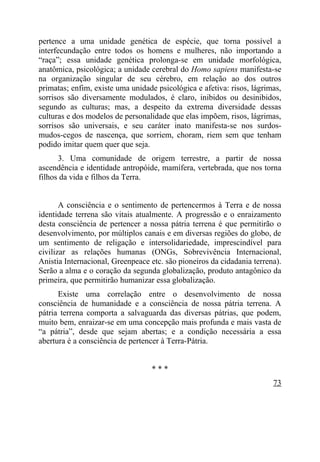 pertence a uma unidade genética de espécie, que torna possível a
interfecundação entre todos os homens e mulheres, não importando a
“raça”; essa unidade genética prolonga-se em unidade morfológica,
anatômica, psicológica; a unidade cerebral do Homo sapiens manifesta-se
na organização singular de seu cérebro, em relação ao dos outros
primatas; enfim, existe uma unidade psicológica e afetiva: risos, lágrimas,
sorrisos são diversamente modulados, é claro, inibidos ou desinibidos,
segundo as culturas; mas, a despeito da extrema diversidade dessas
culturas e dos modelos de personalidade que elas impõem, risos, lágrimas,
sorrisos são universais, e seu caráter inato manifesta-se nos surdos-
mudos-cegos de nascença, que sorriem, choram, riem sem que tenham
podido imitar quem quer que seja.
      3. Uma comunidade de origem terrestre, a partir de nossa
ascendência e identidade antropóide, mamífera, vertebrada, que nos torna
filhos da vida e filhos da Terra.


       A consciência e o sentimento de pertencermos à Terra e de nossa
identidade terrena são vitais atualmente. A progressão e o enraizamento
desta consciência de pertencer a nossa pátria terrena é que permitirão o
desenvolvimento, por múltiplos canais e em diversas regiões do globo, de
um sentimento de religação e intersolidariedade, imprescindível para
civilizar as relações humanas (ONGs, Sobrevivência Internacional,
Anistia Internacional, Greenpeace etc. são pioneiros da cidadania terrena).
Serão a alma e o coração da segunda globalização, produto antagônico da
primeira, que permitirão humanizar essa globalização.
      Existe uma correlação entre o desenvolvimento de nossa
consciência de humanidade e a consciência de nossa pátria terrena. A
pátria terrena comporta a salvaguarda das diversas pátrias, que podem,
muito bem, enraizar-se em uma concepção mais profunda e mais vasta de
“a pátria”, desde que sejam abertas; e a condição necessária a essa
abertura é a consciência de pertencer à Terra-Pátria.


                                  ***
                                                                        73
 