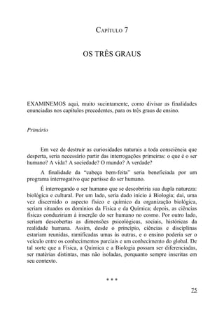 CAPÍTULO 7


                         OS TRÊS GRAUS




EXAMINEMOS aqui, muito sucintamente, como divisar as finalidades
enunciadas nos capítulos precedentes, para os três graus de ensino.


Primário


     Em vez de destruir as curiosidades naturais a toda consciência que
desperta, seria necessário partir das interrogações primeiras: o que é o ser
humano? A vida? A sociedade? O mundo? A verdade?
     A finalidade da “cabeça bem-feita” seria beneficiada por um
programa interrogativo que partisse do ser humano.
       É interrogando o ser humano que se descobriria sua dupla natureza:
biológica e cultural. Por um lado, seria dado início à Biologia; daí, uma
vez discernido o aspecto físico e químico da organização biológica,
seriam situados os domínios da Física e da Química; depois, as ciências
físicas conduziriam à inserção do ser humano no cosmo. Por outro lado,
seriam descobertas as dimensões psicológicas, sociais, históricas da
realidade humana. Assim, desde o princípio, ciências e disciplinas
estariam reunidas, ramificadas umas às outras, e o ensino poderia ser o
veículo entre os conhecimentos parciais e um conhecimento do global. De
tal sorte que a Física, a Química e a Biologia possam ser diferenciadas,
ser matérias distintas, mas não isoladas, porquanto sempre inscritas em
seu contexto.


                                   ***
                                                                         75
 