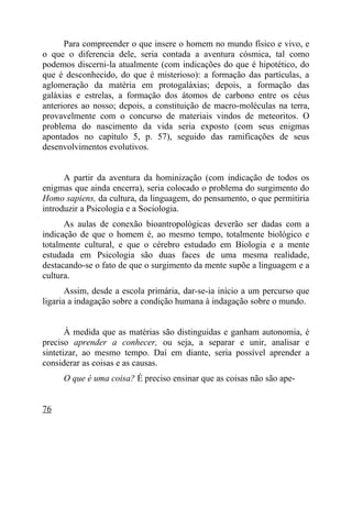 Para compreender o que insere o homem no mundo físico e vivo, e
o que o diferencia dele, seria contada a aventura cósmica, tal como
podemos discerni-la atualmente (com indicações do que é hipotético, do
que é desconhecido, do que é misterioso): a formação das partículas, a
aglomeração da matéria em protogaláxias; depois, a formação das
galáxias e estrelas, a formação dos átomos de carbono entre os céus
anteriores ao nosso; depois, a constituição de macro-moléculas na terra,
provavelmente com o concurso de materiais vindos de meteoritos. O
problema do nascimento da vida seria exposto (com seus enigmas
apontados no capítulo 5, p. 57), seguido das ramificações de seus
desenvolvimentos evolutivos.


      A partir da aventura da hominização (com indicação de todos os
enigmas que ainda encerra), seria colocado o problema do surgimento do
Homo sapiens, da cultura, da linguagem, do pensamento, o que permitiria
introduzir a Psicologia e a Sociologia.
      As aulas de conexão bioantropológicas deverão ser dadas com a
indicação de que o homem é, ao mesmo tempo, totalmente biológico e
totalmente cultural, e que o cérebro estudado em Biologia e a mente
estudada em Psicologia são duas faces de uma mesma realidade,
destacando-se o fato de que o surgimento da mente supõe a linguagem e a
cultura.
       Assim, desde a escola primária, dar-se-ia início a um percurso que
ligaria a indagação sobre a condição humana à indagação sobre o mundo.


       À medida que as matérias são distinguidas e ganham autonomia, é
preciso aprender a conhecer, ou seja, a separar e unir, analisar e
sintetizar, ao mesmo tempo. Daí em diante, seria possível aprender a
considerar as coisas e as causas.
     O que é uma coisa? É preciso ensinar que as coisas não são ape-


76
 