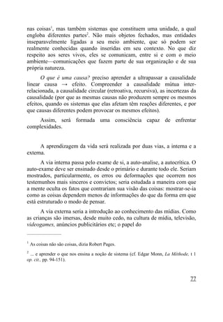 nas coisas1, mas também sistemas que constituem uma unidade, a qual
engloba diferentes partes2. Não mais objetos fechados, mas entidades
inseparavelmente ligadas a seu meio ambiente, que só podem ser
realmente conhecidas quando inseridas em seu contexto. No que diz
respeito aos seres vivos, eles se comunicam, entre si e com o meio
ambiente—comunicações que fazem parte de sua organização e de sua
própria natureza.
      O que é uma causa? preciso aprender a ultrapassar a causalidade
linear causa → efeito. Compreender a causalidade mútua inter-
relacionada, a causalidade circular (retroativa, recursiva), as incertezas da
causalidade (por que as mesmas causas não produzem sempre os mesmos
efeitos, quando os sistemas que elas afetam têm reações diferentes, e por
que causas diferentes podem provocar os mesmos efeitos).
     Assim, será formada uma consciência capaz de enfrentar
complexidades.


      A aprendizagem da vida será realizada por duas vias, a interna e a
externa.
      A via interna passa pelo exame de si, a auto-analise, a autocrítica. O
auto-exame deve ser ensinado desde o primário e durante todo ele. Seriam
mostrados, particularmente, os erros ou deformações que ocorrem nos
testemunhos mais sinceros e convictos; seria estudada a maneira com que
a mente oculta os fatos que contrariam sua visão das coisas: mostrar-se-ia
como as coisas dependem menos de informações do que da forma em que
está estruturado o modo de pensar.
      A via externa seria a introdução ao conhecimento das mídias. Como
as crianças são imersas, desde muito cedo, na cultura de mídia, televisão,
videogames, anúncios publicitários etc; o papel do
_____________________

1
    As coisas não são coisas, dizia Robert Pages.
2
 ... e aprender o que nos ensina a noção de sistema (cf. Edgar Monn, La Méthode, t 1
op. cit., pp. 94-151).



                                                                                 77
 