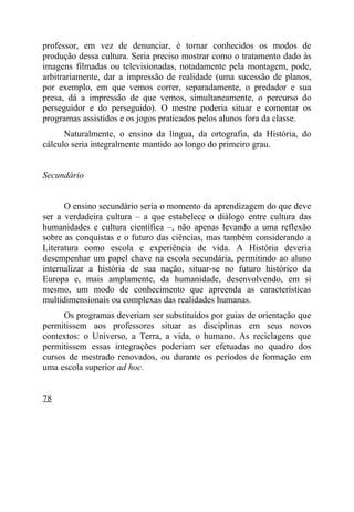 professor, em vez de denunciar, é tornar conhecidos os modos de
produção dessa cultura. Seria preciso mostrar como o tratamento dado às
imagens filmadas ou televisionadas, notadamente pela montagem, pode,
arbitrariamente, dar a impressão de realidade (uma sucessão de planos,
por exemplo, em que vemos correr, separadamente, o predador e sua
presa, dá a impressão de que vemos, simultaneamente, o percurso do
perseguidor e do perseguido). O mestre poderia situar e comentar os
programas assistidos e os jogos praticados pelos alunos fora da classe.
      Naturalmente, o ensino da língua, da ortografia, da História, do
cálculo seria integralmente mantido ao longo do primeiro grau.


Secundário


      O ensino secundário seria o momento da aprendizagem do que deve
ser a verdadeira cultura – a que estabelece o diálogo entre cultura das
humanidades e cultura científica –, não apenas levando a uma reflexão
sobre as conquistas e o futuro das ciências, mas também considerando a
Literatura como escola e experiência de vida. A História deveria
desempenhar um papel chave na escola secundária, permitindo ao aluno
internalizar a história de sua nação, situar-se no futuro histórico da
Europa e, mais amplamente, da humanidade, desenvolvendo, em si
mesmo, um modo de conhecimento que apreenda as características
multidimensionais ou complexas das realidades humanas.
      Os programas deveriam ser substituídos por guias de orientação que
permitissem aos professores situar as disciplinas em seus novos
contextos: o Universo, a Terra, a vida, o humano. As reciclagens que
permitissem essas integrações poderiam ser efetuadas no quadro dos
cursos de mestrado renovados, ou durante os períodos de formação em
uma escola superior ad hoc.


78
 