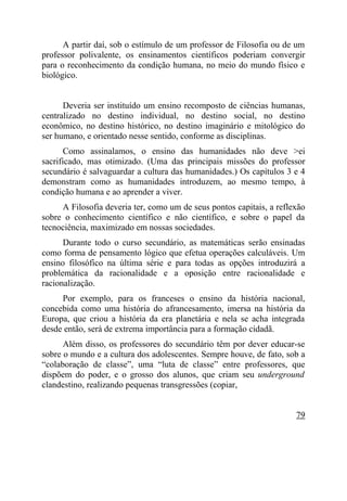 A partir daí, sob o estímulo de um professor de Filosofia ou de um
professor polivalente, os ensinamentos científicos poderiam convergir
para o reconhecimento da condição humana, no meio do mundo físico e
biológico.


      Deveria ser instituído um ensino recomposto de ciências humanas,
centralizado no destino individual, no destino social, no destino
econômico, no destino histórico, no destino imaginário e mitológico do
ser humano, e orientado nesse sentido, conforme as disciplinas.
       Como assinalamos, o ensino das humanidades não deve >ei
sacrificado, mas otimizado. (Uma das principais missões do professor
secundário é salvaguardar a cultura das humanidades.) Os capítulos 3 e 4
demonstram como as humanidades introduzem, ao mesmo tempo, à
condição humana e ao aprender a viver.
     A Filosofia deveria ter, como um de seus pontos capitais, a reflexão
sobre o conhecimento científico e não científico, e sobre o papel da
tecnociência, maximizado em nossas sociedades.
      Durante todo o curso secundário, as matemáticas serão ensinadas
como forma de pensamento lógico que efetua operações calculáveis. Um
ensino filosófico na última série e para todas as opções introduzirá a
problemática da racionalidade e a oposição entre racionalidade e
racionalização.
     Por exemplo, para os franceses o ensino da história nacional,
concebida como uma história do afrancesamento, imersa na história da
Europa, que criou a história da era planetária e nela se acha integrada
desde então, será de extrema importância para a formação cidadã.
      Além disso, os professores do secundário têm por dever educar-se
sobre o mundo e a cultura dos adolescentes. Sempre houve, de fato, sob a
“colaboração de classe”, uma “luta de classe” entre professores, que
dispõem do poder, e o grosso dos alunos, que criam seu underground
clandestino, realizando pequenas transgressões (copiar,


                                                                      79
 