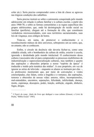 colar etc.). Seria preciso compreender como a luta de classe se agravou
nas trágicas condições dos subúrbios.
       Seria preciso instruir-se sobre a autonomia conquistada pelo mundo
adolescente em relação à cultura familiar e à cultura escolar, a partir dos
anos 1960-70, e sobre as formas comunitárias e as regras específicas dos
grupos adolescentes, que, onde há desintegração do tecido social ou
familiar (periferia), chegam até a formação de clãs, que constituem
verdadeiras microssociedades, com seus territórios sacramentados, suas
leis de vingança, seus códigos de honra.
      Trata-se, em suma, de promover o conhecimento e o
reconhecimento mútuos de dois universos, sobrepostos um ao outro, que,
no entanto, não se conhecem.
      Enfim, o círculo da docência não deveria fechar-se, como uma
cidadela sitiada, sob o bombardeio da cultura de mídia, exterior à escola,
ignorada e desdenhada pelo mundo intelectual. O conhecimento dessa
cultura é necessário não só para compreender os processos multiformes de
industrialização e supercomercialização culturais, mas também o quanto
das aspirações e obsessões próprias a nosso “espírito da época” é
traduzido e traído pela temática das mídias3. A esse propósito, em vez de
ignorar as séries de televisão – enquanto os alunos se instruem por elas –,
os professores mostrariam que, por meio de convenções e visões
estereotipadas, elas falam, como a tragédia e o romance, das aspirações,
temores e obsessões de nossas vidas: amores, ódios, incompreensões,
mal-entendidos, encontros, separações, felicidade, infelicidade, doença,
morte, esperança, desespero, poder, traição, ambição, engodo, dinheiro,
fugas, drogas.
_____________________

3
  L’Esprit du temp;, título do livro que dediquei a essa cultura (Grasset, e Livre de
Poche, “Biblio Essais” 1983).



80
 